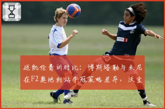 迈凯伦青训对比:博斯塔勒与米尼在F2奥地利站夺冠策略差异,沃金团队已启动续约评估
