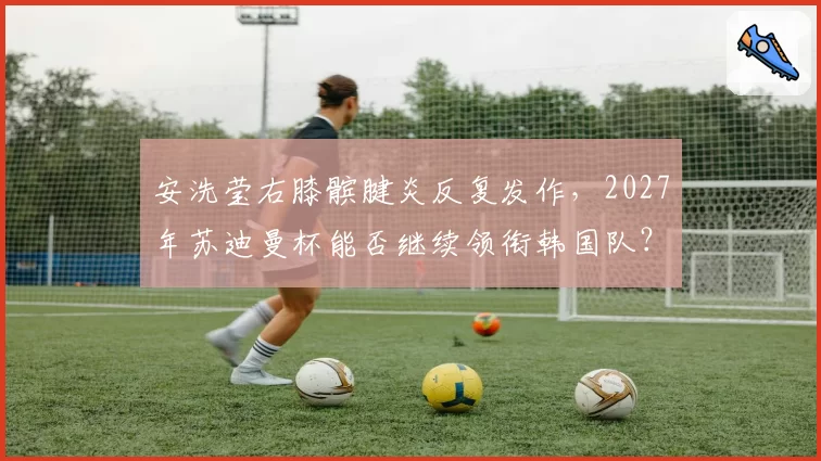 安洗莹右膝髌腱炎反复发作,2027年苏迪曼杯能否继续领衔韩国队?