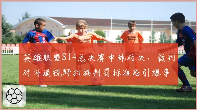 英雄联盟S14总决赛中韩对决,裁判对河道视野扫描判罚标准恐引爆争议