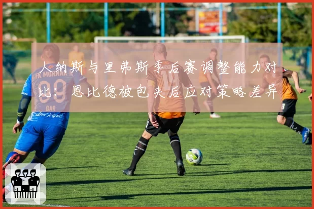 人纳斯与里弗斯季后赛调整能力对比：恩比德被包夹后应对策略差异