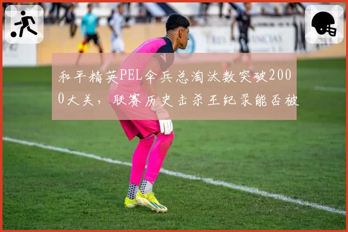 和平精英PEL伞兵总淘汰数突破2000大关,联赛历史击杀王纪录能否被超越?