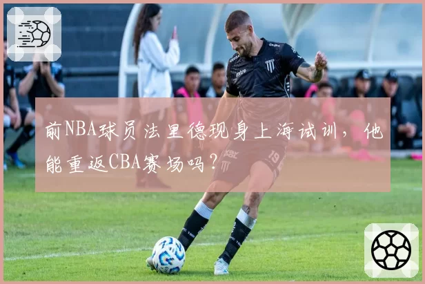 前NBA球员法里德现身上海试训,他能重返CBA赛场吗?