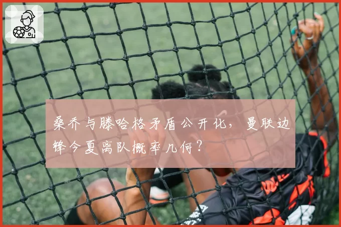 桑乔与滕哈格矛盾公开化,曼联边锋今夏离队概率几何?