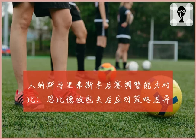 人纳斯与里弗斯季后赛调整能力对比：恩比德被包夹后应对策略差异
