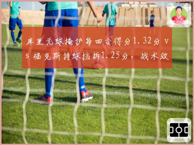 库里无球掩护每回合得分1.32分 vs 福克斯持球挡拆1.25分，战术效率之争