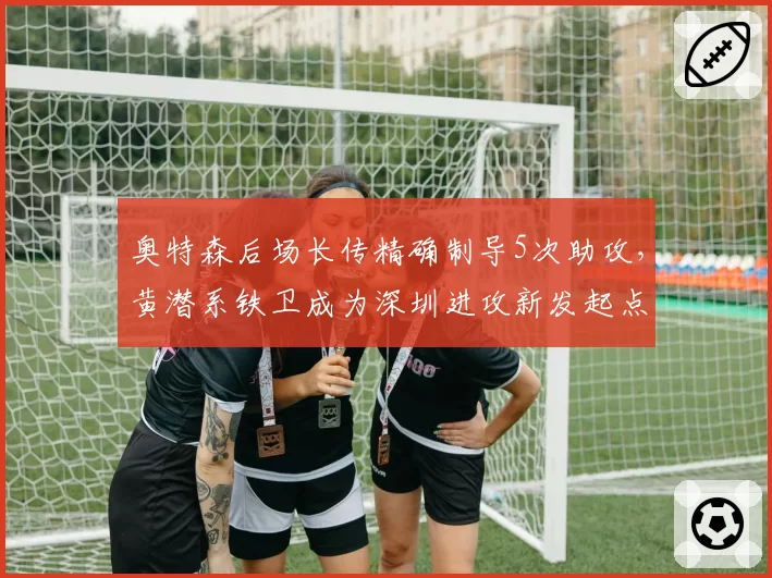 奥特森后场长传精确制导5次助攻，黄潜系铁卫成为深圳进攻新发起点__br_