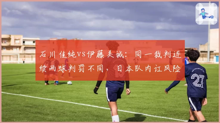 石川佳纯vs伊藤美诚:同一裁判连续两球判罚不同,日本队内讧风险?