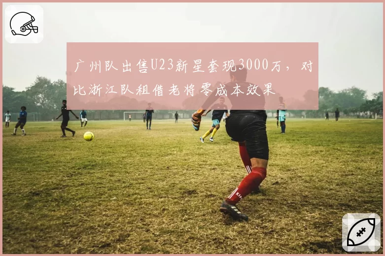 广州队出售U23新星套现3000万,对比浙江队租借老将零成本效果