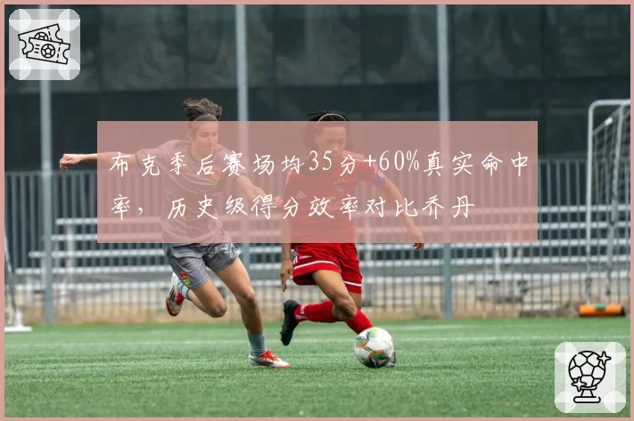 布克季后赛场均35分+60%真实命中率，历史级得分效率对比乔丹