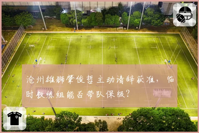 沧州雄狮肇俊哲主动请辞获准,临时教练组能否带队保级?