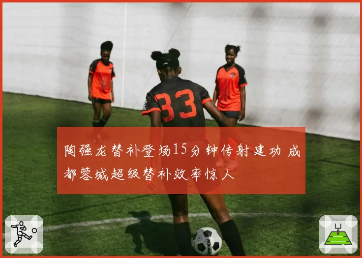 陶强龙替补登场15分钟传射建功 成都蓉城超级替补效率惊人