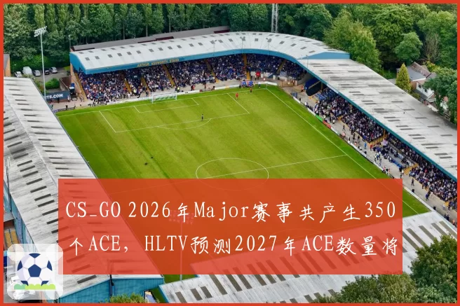 CS_GO 2026年Major赛事共产生350个ACE,HLTV预测2027年ACE数量将突破400