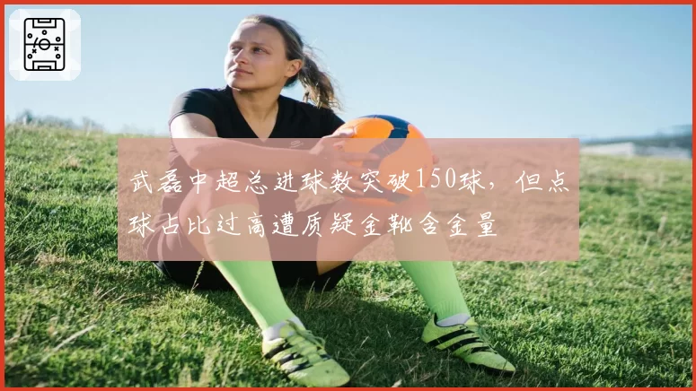 武磊中超总进球数突破150球，但点球占比过高遭质疑金靴含金量
