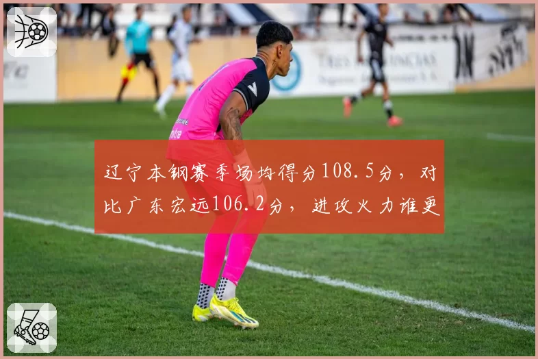 辽宁本钢赛季场均得分108.5分,对比广东宏远106.2分,进攻火力谁更强?
