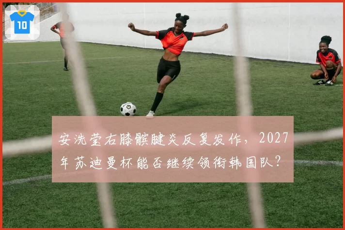 安洗莹右膝髌腱炎反复发作,2027年苏迪曼杯能否继续领衔韩国队?