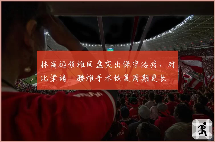 林高远颈椎间盘突出保守治疗，对比梁靖崑腰椎手术恢复周期更长