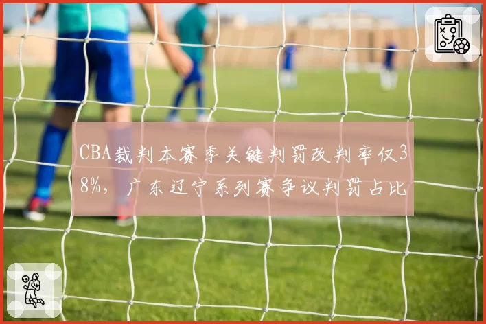 CBA裁判本赛季关键判罚改判率仅38%,广东辽宁系列赛争议判罚占比超六成