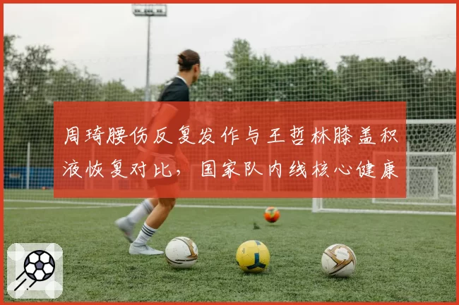 周琦腰伤反复发作与王哲林膝盖积液恢复对比，国家队内线核心健康成谜