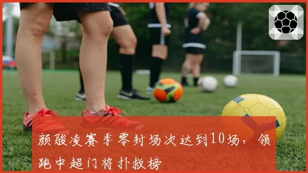 颜骏凌赛季零封场次达到10场，领跑中超门将扑救榜