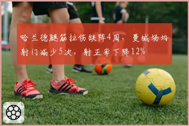 哈兰德腿筋拉伤缺阵4周，曼城场均射门减少5次，射正率下降12%