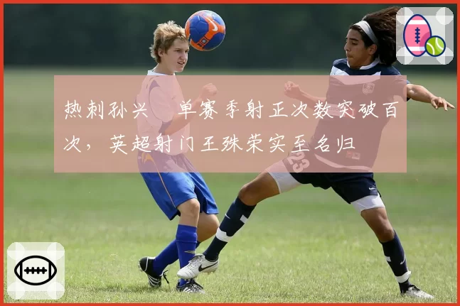 热刺孙兴慜单赛季射正次数突破百次，英超射门王殊荣实至名归