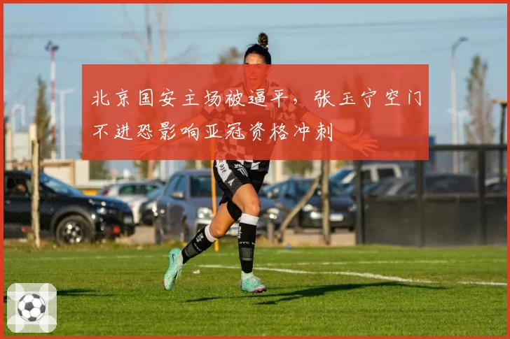 北京国安主场被逼平，张玉宁空门不进恐影响亚冠资格冲刺