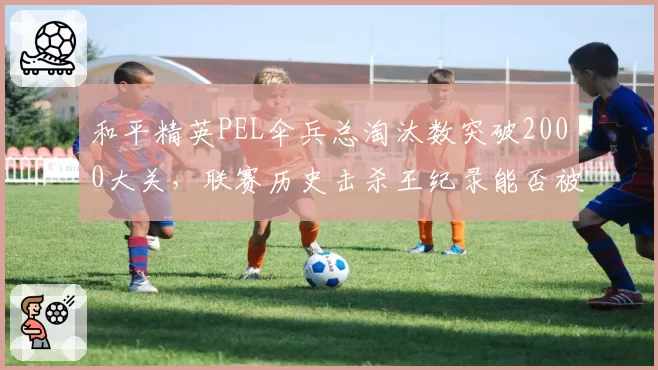 和平精英PEL伞兵总淘汰数突破2000大关,联赛历史击杀王纪录能否被超越?