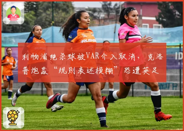 利物浦绝杀球被VAR介入取消，克洛普炮轰“规则表述模糊”恐遭英足总罚款