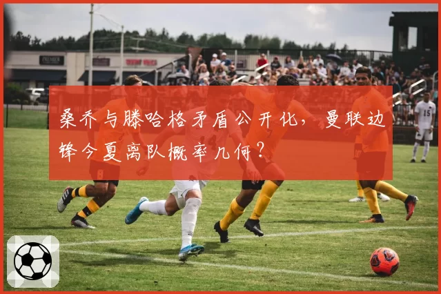 桑乔与滕哈格矛盾公开化,曼联边锋今夏离队概率几何?