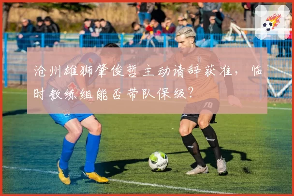 沧州雄狮肇俊哲主动请辞获准,临时教练组能否带队保级?