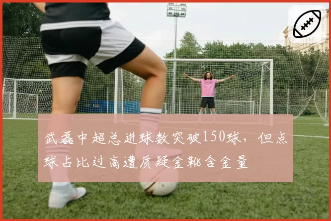 武磊中超总进球数突破150球,但点球占比过高遭质疑金靴含金量