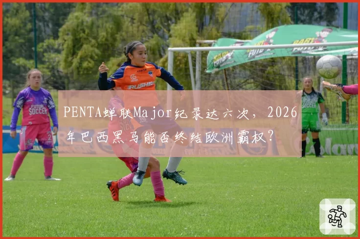 PENTA蝉联Major纪录达六次,2026年巴西黑马能否终结欧洲霸权?