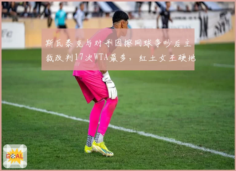 斯瓦泰克与对手因擦网球争吵后主裁改判17次WTA最多，红土女王硬地争议失分率超15%