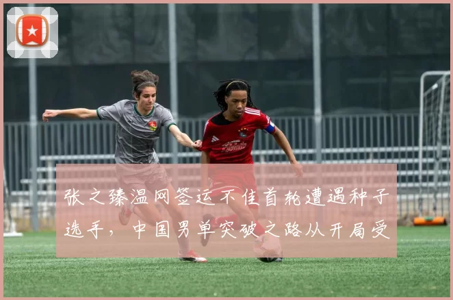 张之臻温网签运不佳首轮遭遇种子选手，中国男单突破之路从开局受阻
