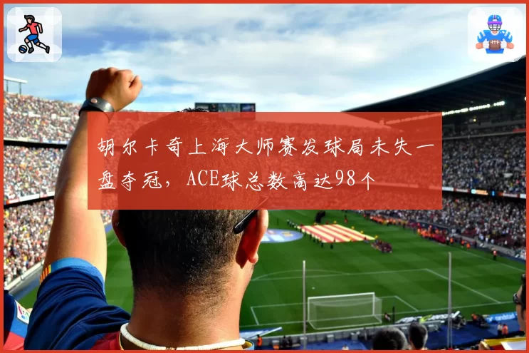胡尔卡奇上海大师赛发球局未失一盘夺冠,ACE球总数高达98个