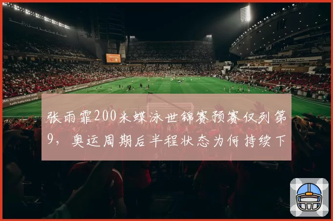 张雨霏200米蝶泳世锦赛预赛仅列第9,奥运周期后半程状态为何持续下滑?