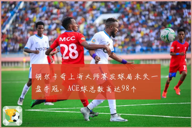 胡尔卡奇上海大师赛发球局未失一盘夺冠,ACE球总数高达98个