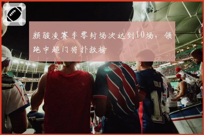 颜骏凌赛季零封场次达到10场,领跑中超门将扑救榜
