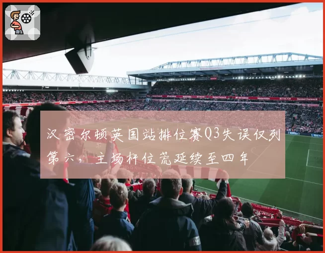 汉密尔顿英国站排位赛Q3失误仅列第六,主场杆位荒延续至四年