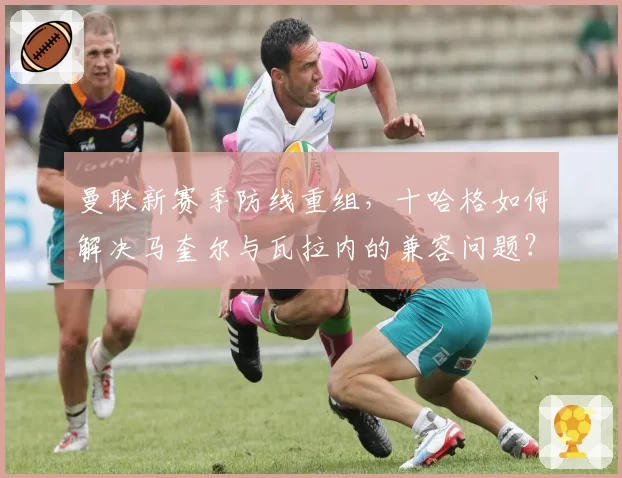 曼联新赛季防线重组,十哈格如何解决马奎尔与瓦拉内的兼容问题?
