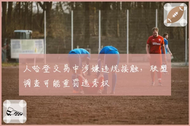 人哈登交易中涉嫌违规接触，联盟调查可能重罚选秀权